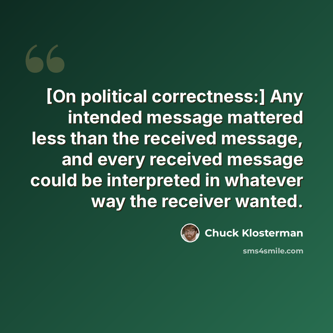 “[On political correctness:] Any intended message mattered less than the received message, and every received message could be interpreted in whatever way the receiver wanted.” quote by Chuck Klosterman