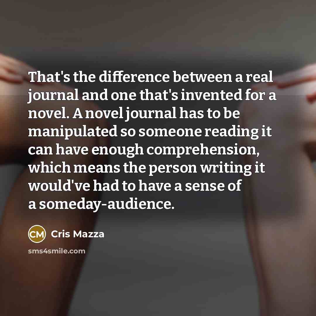“That's the difference between a real journal and one that's invented for a novel. A novel journal has to be manipulated so someone reading it can have enough comprehension, which means the person writing it would've had to have a sense of a someday-audience.” quote by Cris Mazza