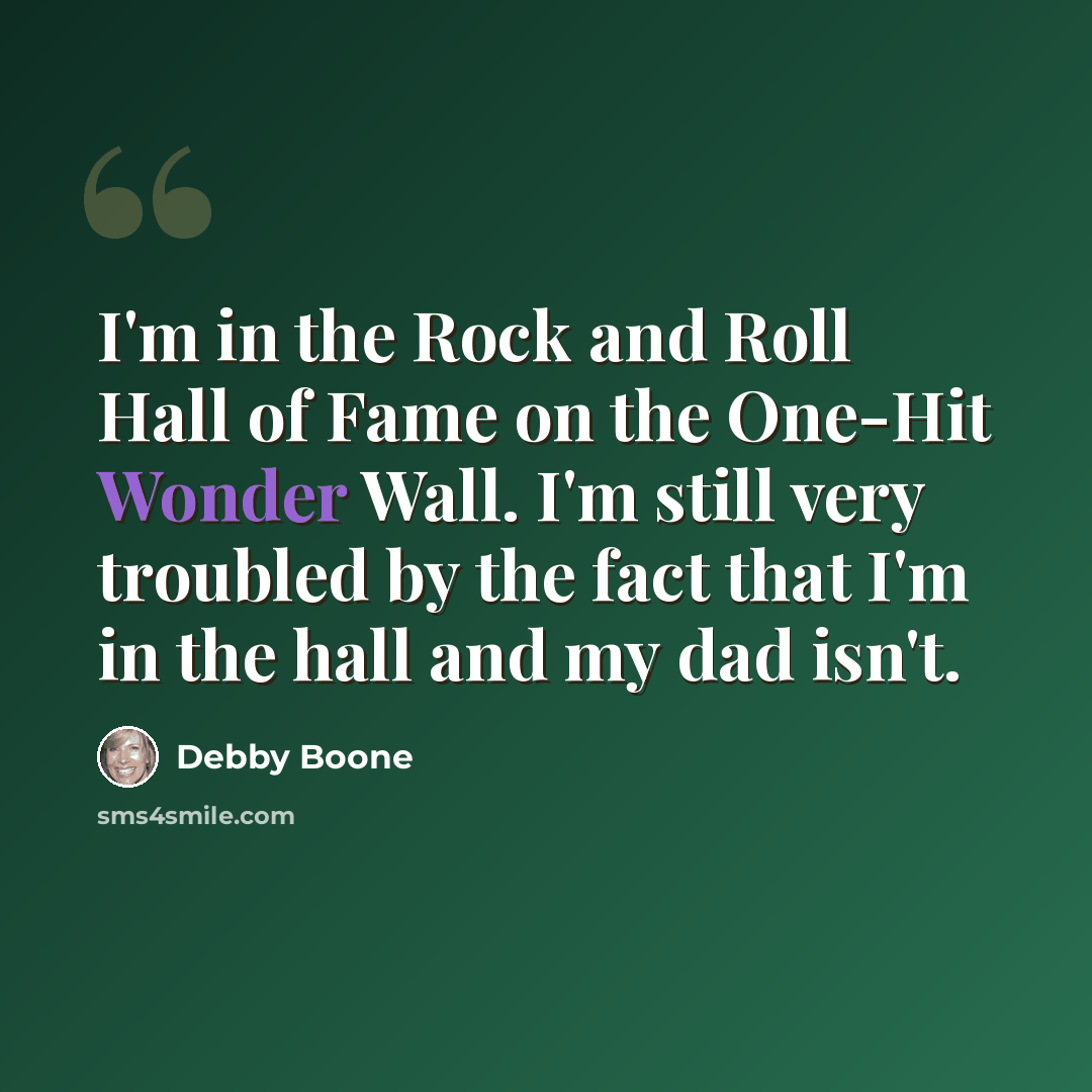 “I'm in the Rock and Roll Hall of Fame on the One-Hit Wonder Wall. I'm still very troubled by the fact that I'm in the hall and my dad isn't.” quote by Debby Boone