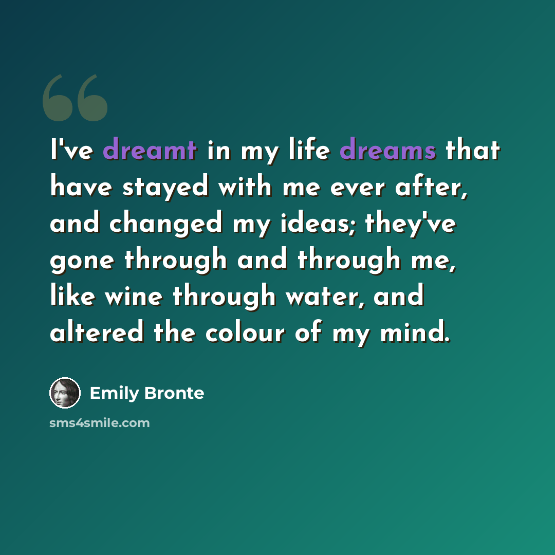 “I've dreamt in my life dreams that have stayed with me ever after, and changed my ideas; they've gone through and through me, like wine through water, and altered the colour of my mind.” quote by Emily Bronte