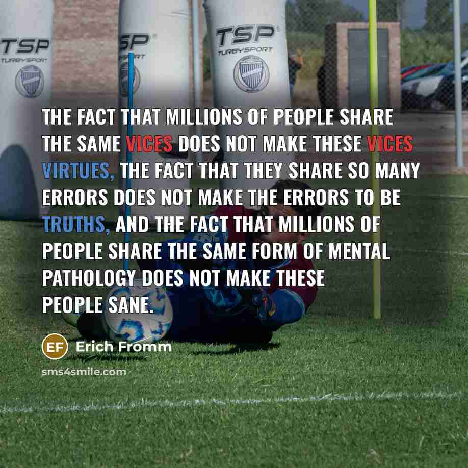 “The fact that millions of people share the same vices does not make these vices virtues, the fact that they share so many errors does not make the errors to be truths, and the fact that millions of people share the same form of mental pathology does not make these people sane.” quote by Erich Fromm