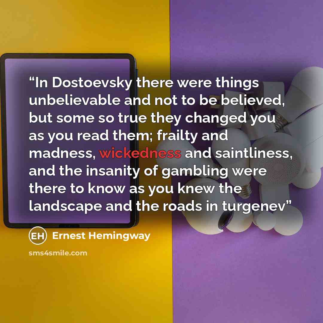 “In Dostoevsky there were things unbelievable and not to be believed, but some so true they changed you as you read them; frailty and madness, wickedness and saintliness, and the insanity of gambling were there to know as you knew the landscape and the roads in turgenev” quote by Ernest Hemingway