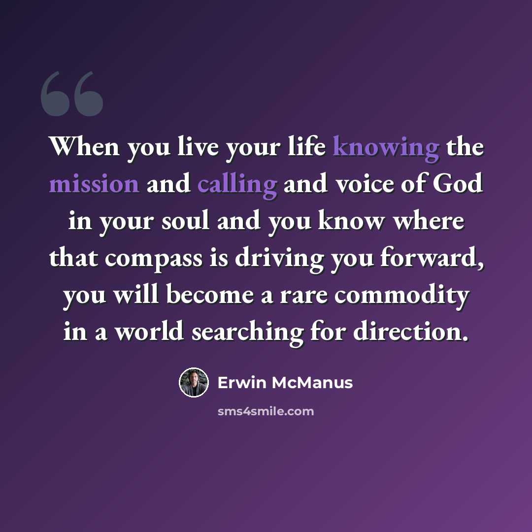 “When you live your life knowing the mission and calling and voice of God in your soul and you know where that compass is driving you forward, you will become a rare commodity in a world searching for direction.” quote by Erwin McManus