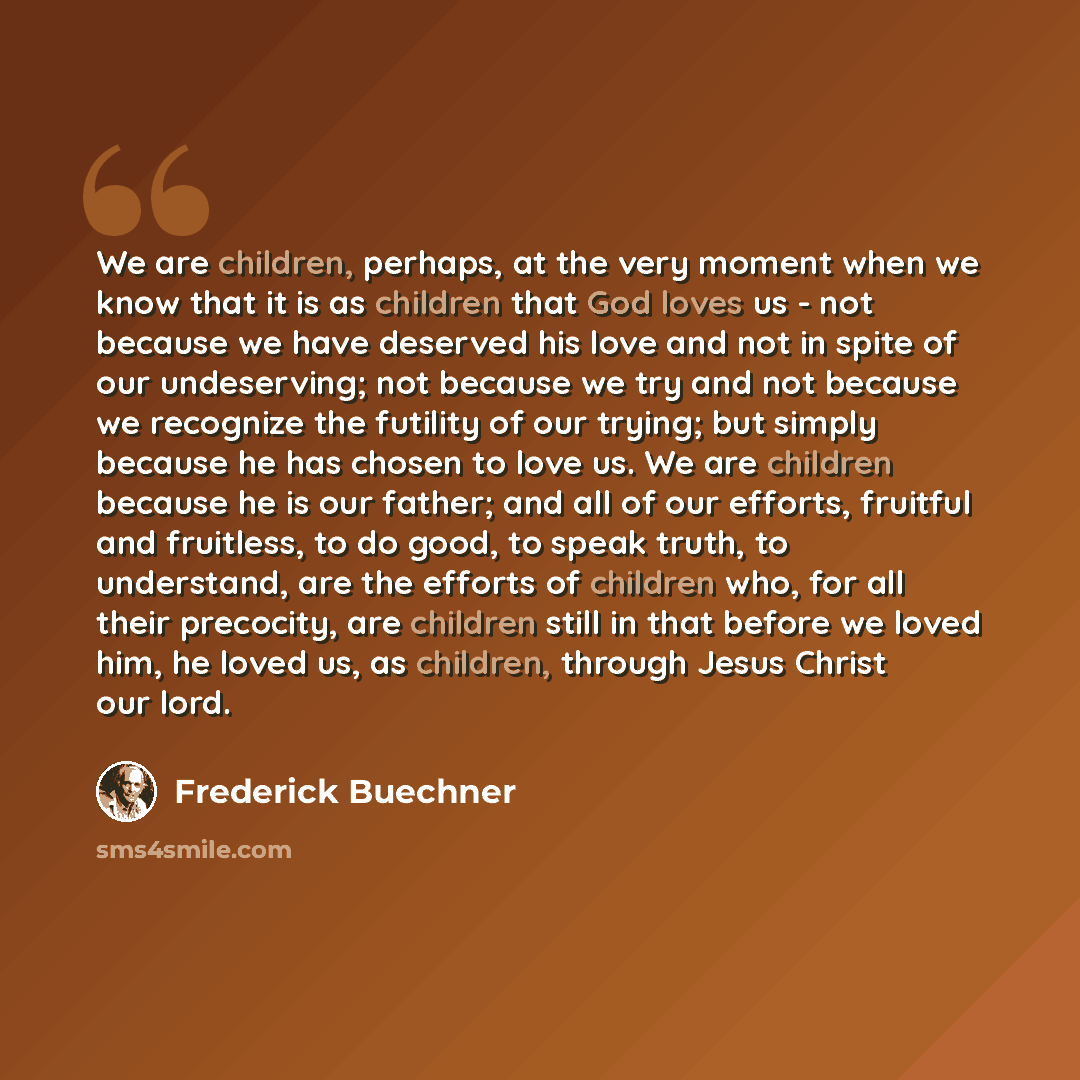 “We are children, perhaps, at the very moment when we know that it is as children that God loves us - not because we have deserved his love and not in spite of our undeserving; not because we try and not because we recognize the futility of our trying; but simply because he has chosen to love us…” quote by Frederick Buechner