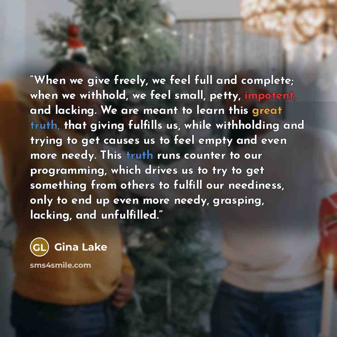 “When we give freely, we feel full and complete; when we withhold, we feel small, petty, impotent, and lacking. We are meant to learn this great truth, that giving fulfills us, while withholding and trying to get causes us to feel empty and even more needy. This truth runs counter to our…” quote by Gina Lake