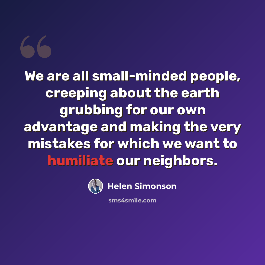 “We are all small-minded people, creeping about the earth grubbing for our own advantage and making the very mistakes for which we want to humiliate our neighbors.” quote by Helen Simonson