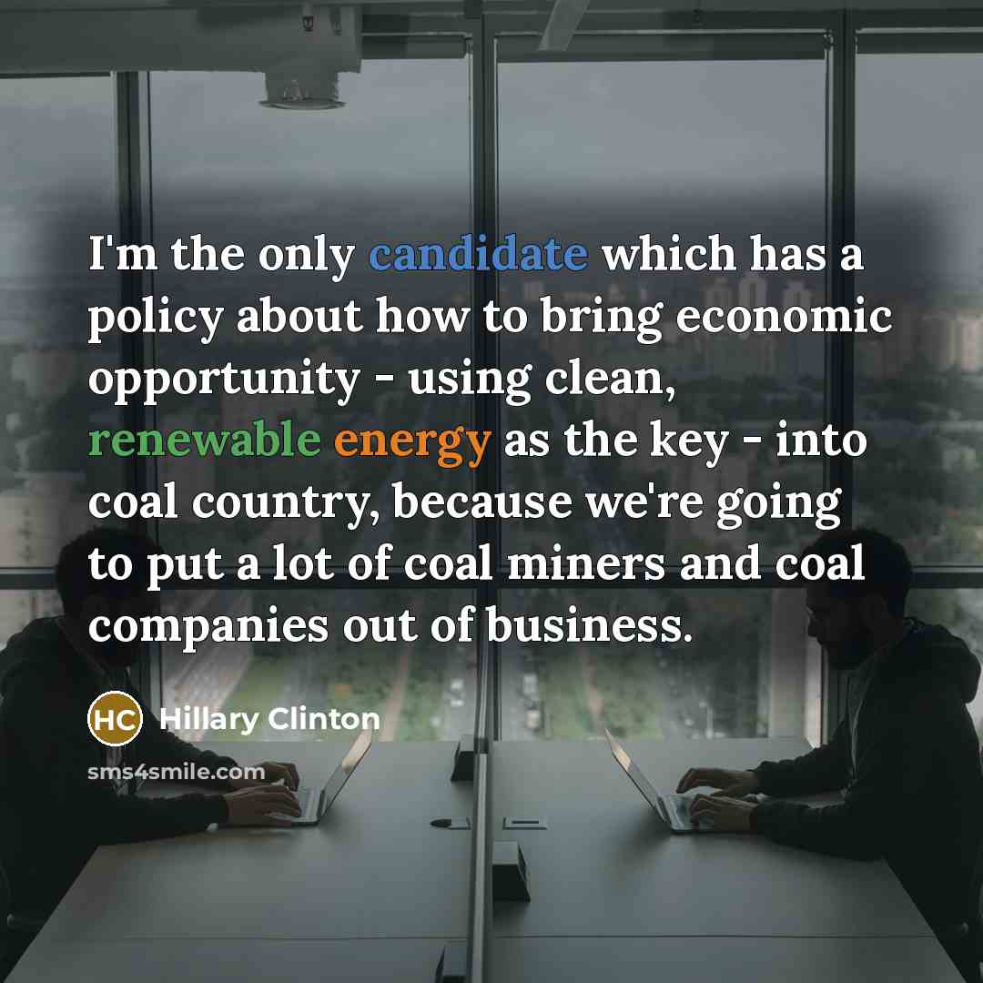 “I'm the only candidate which has a policy about how to bring economic opportunity - using clean, renewable energy as the key - into coal country, because we're going to put a lot of coal miners and coal companies out of business.” quote by Hillary Clinton