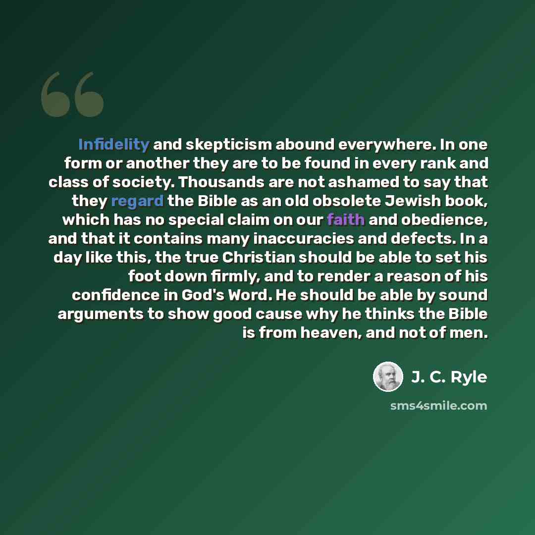 “Infidelity and skepticism abound everywhere. In one form or another they are to be found in every rank and class of society. Thousands are not ashamed to say that they regard the Bible as an old obsolete Jewish book, which has no special claim on our faith and obedience, and that it contains many…” quote by J. C. Ryle