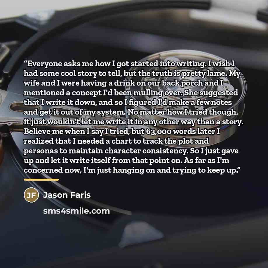 “Everyone asks me how I got started into writing. I wish I had some cool story to tell, but the truth is pretty lame. My wife and I were having a drink on our back porch and I mentioned a concept I'd been mulling over. She suggested that I write it down, and so I figured I'd make a few notes and…” quote by Jason Faris