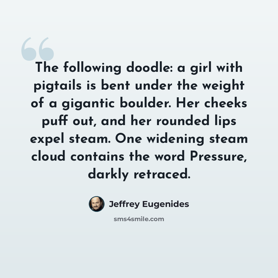 “The following doodle: a girl with pigtails is bent under the weight of a gigantic boulder. Her cheeks puff out, and her rounded lips expel steam. One widening steam cloud contains the word Pressure, darkly retraced.” quote by Jeffrey Eugenides
