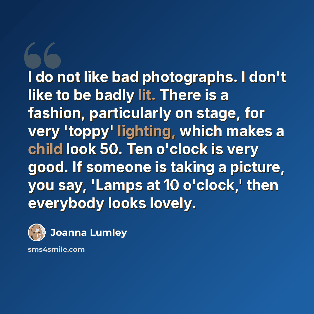 “I do not like bad photographs. I don't like to be badly lit. There is a fashion, particularly on stage, for very 'toppy' lighting, which makes a child look 50. Ten o'clock is very good. If someone is taking a picture, you say, 'Lamps at 10 o'clock,' then everybody looks lovely.” quote by Joanna Lumley