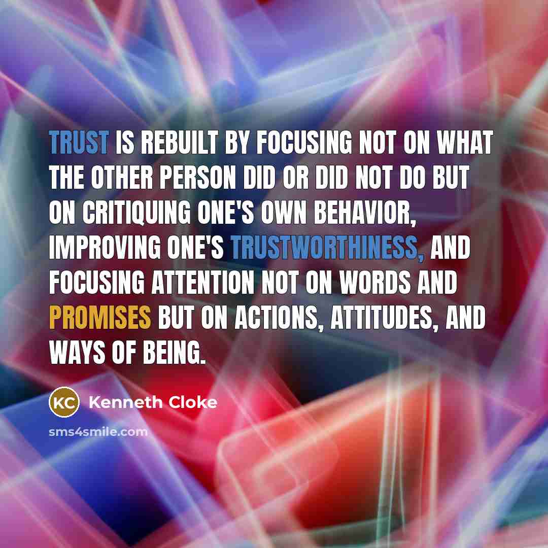 “Trust is rebuilt by focusing not on what the other person did or did not do but on critiquing one's own behavior, improving one's trustworthiness, and focusing attention not on words and promises but on actions, attitudes, and ways of being.” quote by Kenneth Cloke