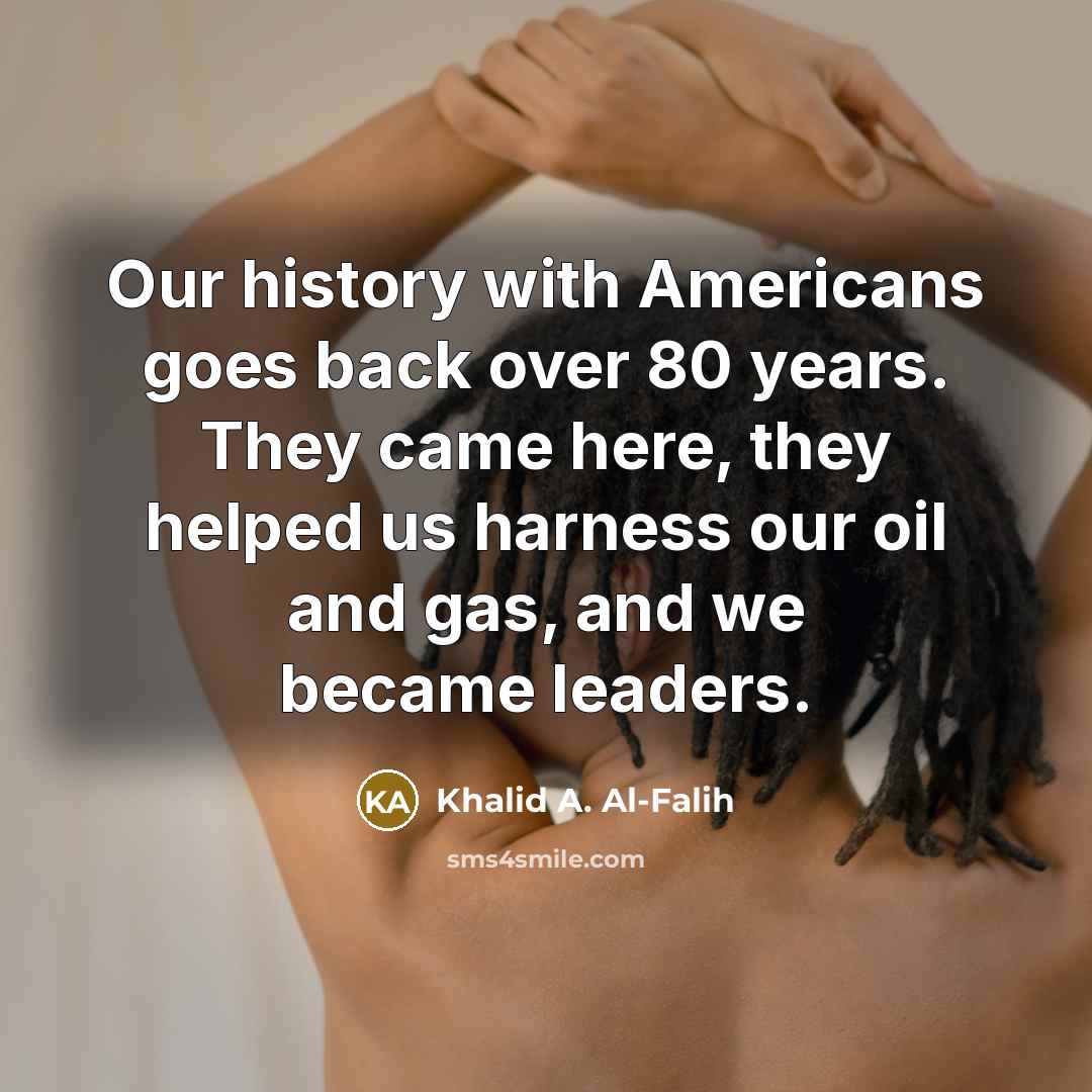 “Our history with Americans goes back over 80 years. They came here, they helped us harness our oil and gas, and we became leaders.” quote by Khalid A. Al-Falih