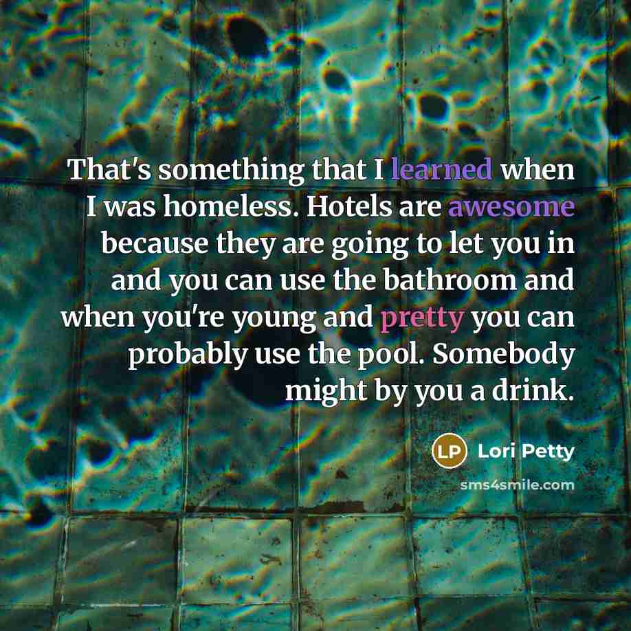 “That's something that I learned when I was homeless. Hotels are awesome because they are going to let you in and you can use the bathroom and when you're young and pretty you can probably use the pool. Somebody might by you a drink.” quote by Lori Petty