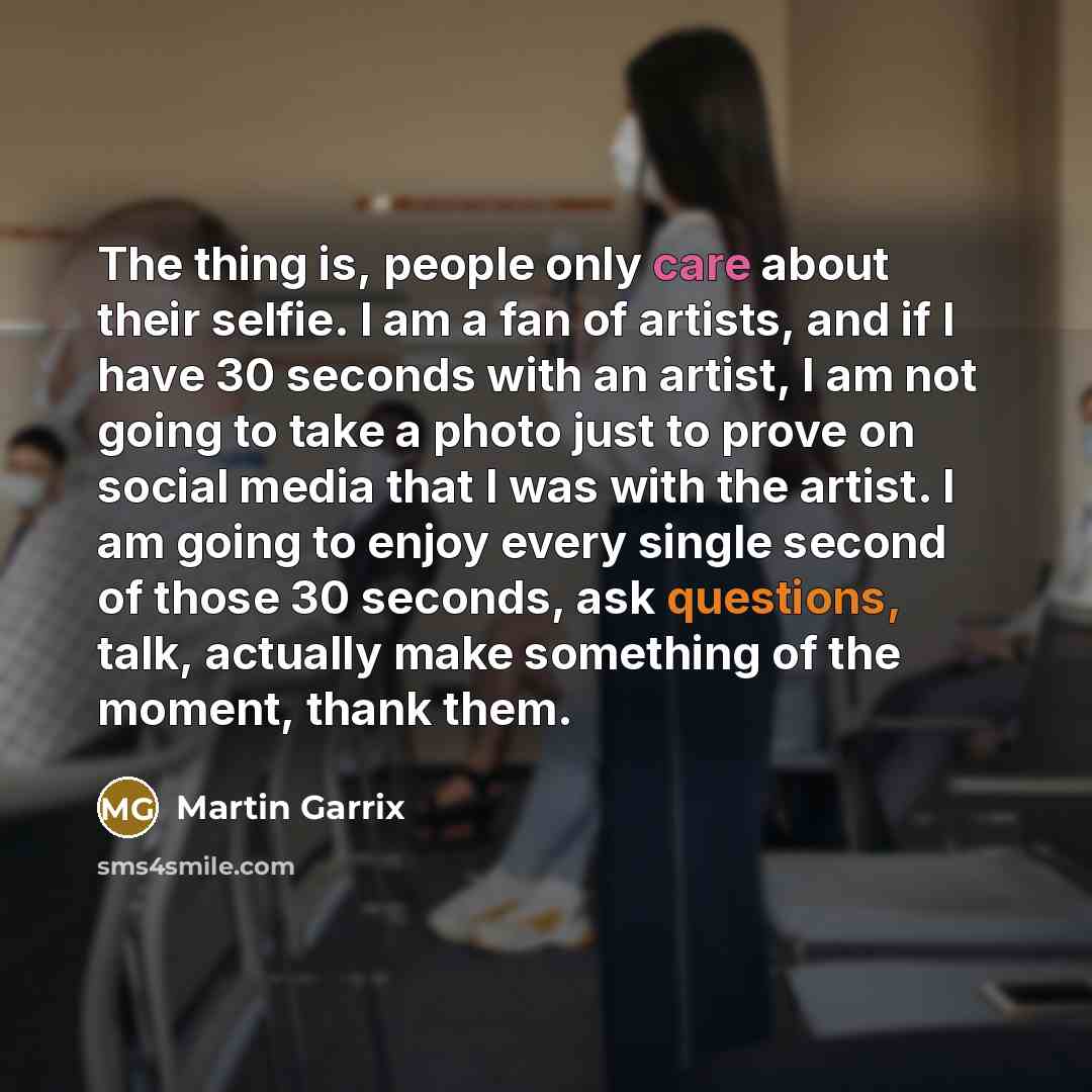 “The thing is, people only care about their selfie. I am a fan of artists, and if I have 30 seconds with an artist, I am not going to take a photo just to prove on social media that I was with the artist. I am going to enjoy every single second of those 30 seconds, ask questions, talk, actually…” quote by Martin Garrix