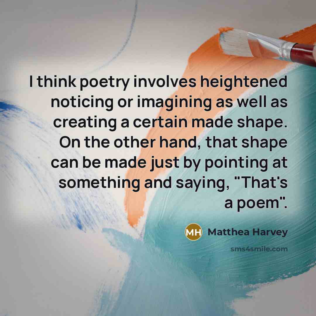“I think poetry involves heightened noticing or imagining as well as creating a certain made shape. On the other hand, that shape can be made just by pointing at something and saying, "That's a poem".” quote by Matthea Harvey
