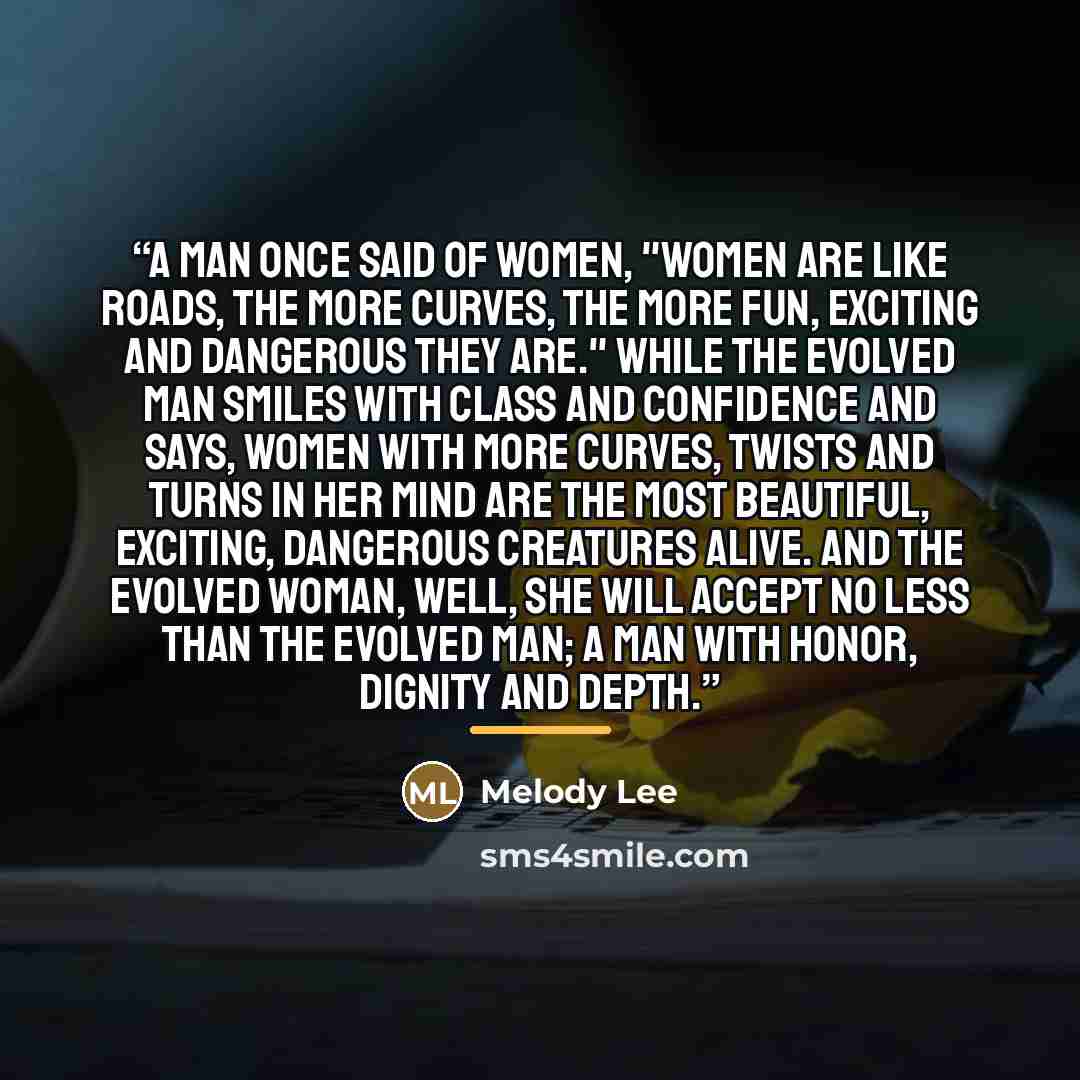 “A man once said of women, "Women are like roads, the more curves, the more fun, exciting and dangerous they are." While the evolved man smiles with class and confidence and says, women with more curves, twists and turns in her mind are the most beautiful, exciting, dangerous creatures alive. And…” quote by Melody Lee