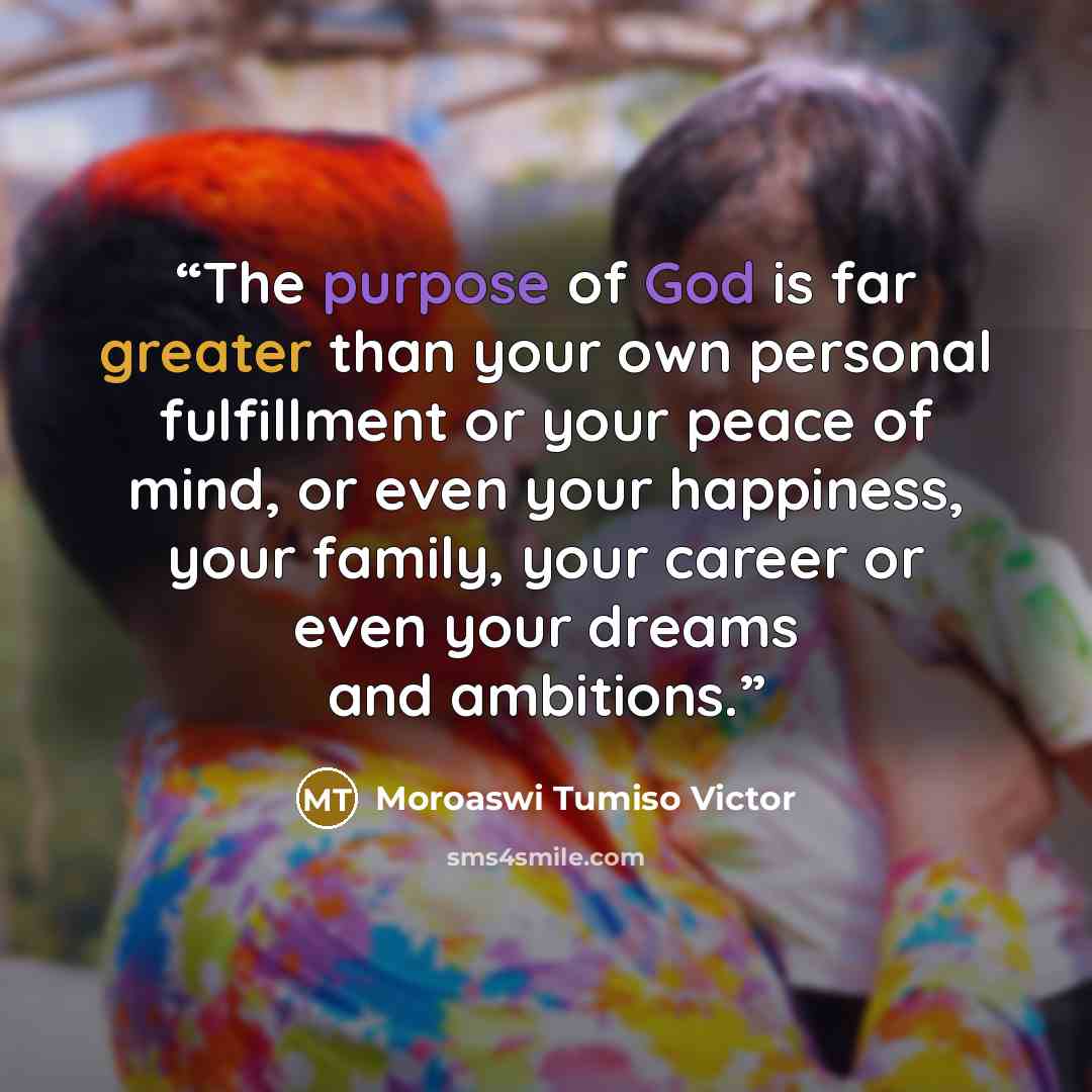 “The purpose of God is far greater than your own personal fulfillment or your peace of mind, or even your happiness, your family, your career or even your dreams and ambitions.” quote by Moroaswi Tumiso Victor