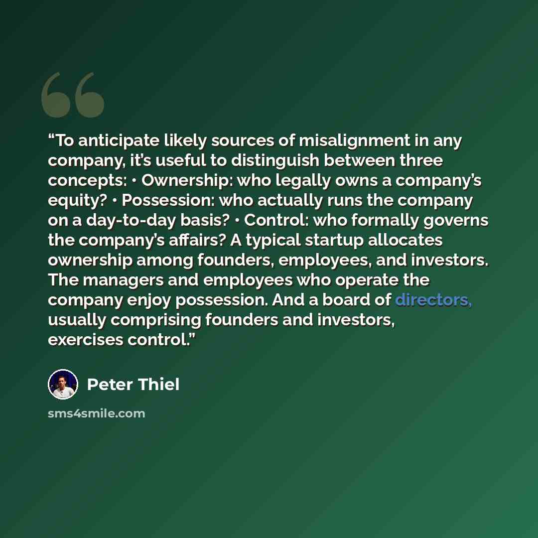 “To anticipate likely sources of misalignment in any company, it’s useful to distinguish between three concepts: • Ownership: who legally owns a company’s equity? • Possession: who actually runs the company on a day-to-day basis? • Control: who formally governs the company’s affairs? A typical…” quote by Peter Thiel