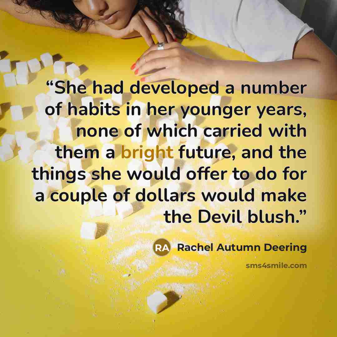 “She had developed a number of habits in her younger years, none of which carried with them a bright future, and the things she would offer to do for a couple of dollars would make the Devil blush.” quote by Rachel Autumn Deering