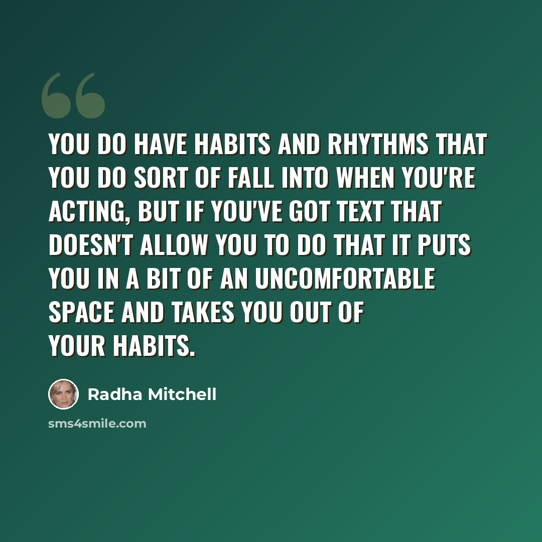 “You do have habits and rhythms that you do sort of fall into when you're acting, but if you've got text that doesn't allow you to do that it puts you in a bit of an uncomfortable space and takes you out of your habits.” quote by Radha Mitchell