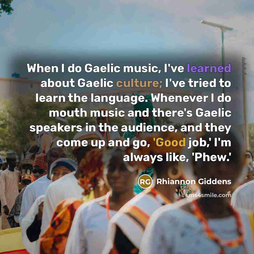 “When I do Gaelic music, I've learned about Gaelic culture; I've tried to learn the language. Whenever I do mouth music and there's Gaelic speakers in the audience, and they come up and go, 'Good job,' I'm always like, 'Phew.'” quote by Rhiannon Giddens