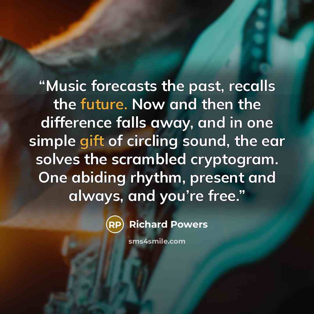 “Music forecasts the past, recalls the future. Now and then the difference falls away, and in one simple gift of circling sound, the ear solves the scrambled cryptogram. One abiding rhythm, present and always, and you’re free.” quote by Richard Powers