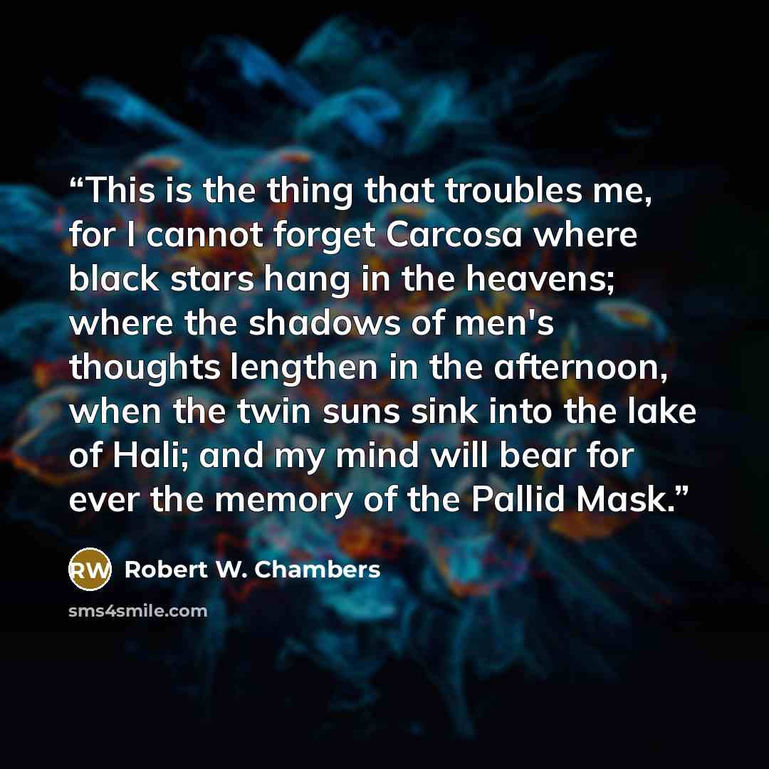 “This is the thing that troubles me, for I cannot forget Carcosa where black stars hang in the heavens; where the shadows of men's thoughts lengthen in the afternoon, when the twin suns sink into the lake of Hali; and my mind will bear for ever the memory of the Pallid Mask.” quote by Robert W. Chambers