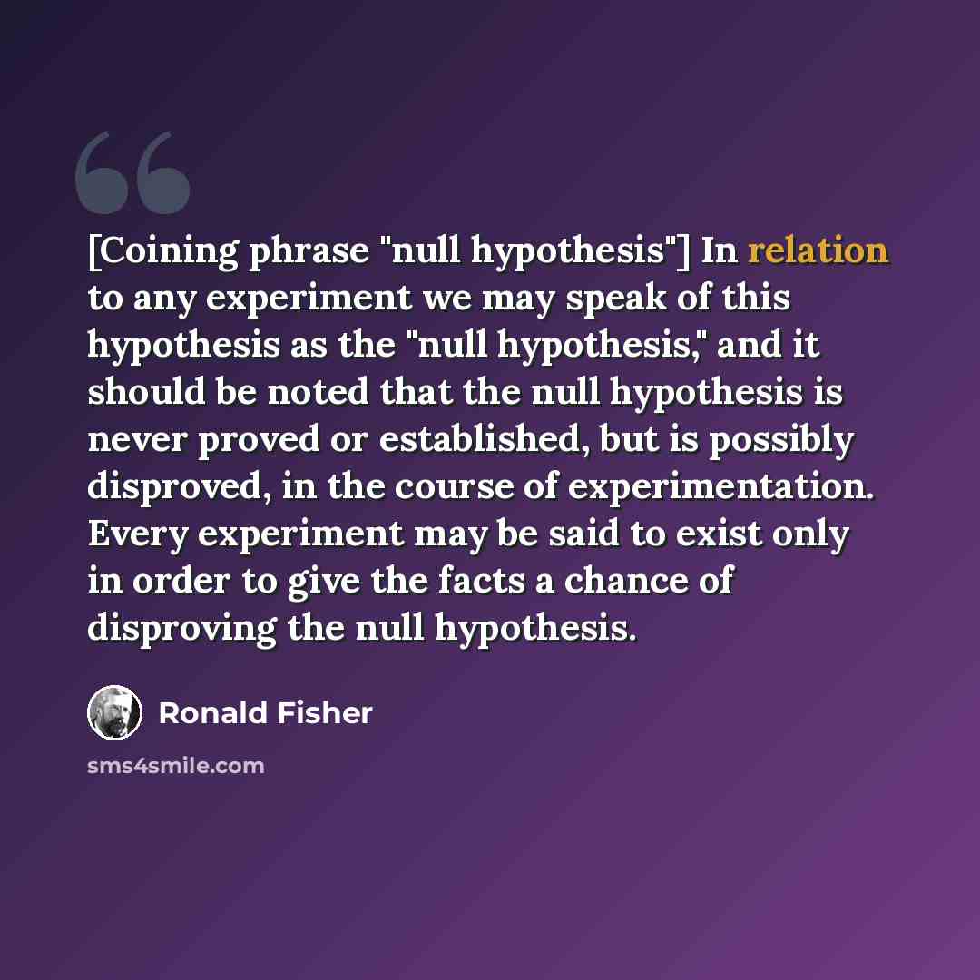 “[Coining phrase "null hypothesis"] In relation to any experiment we may speak of this hypothesis as the "null hypothesis," and it should be noted that the null hypothesis is never proved or established, but is possibly disproved, in the course of experimentation. Every experiment may be said to…” quote by Ronald Fisher