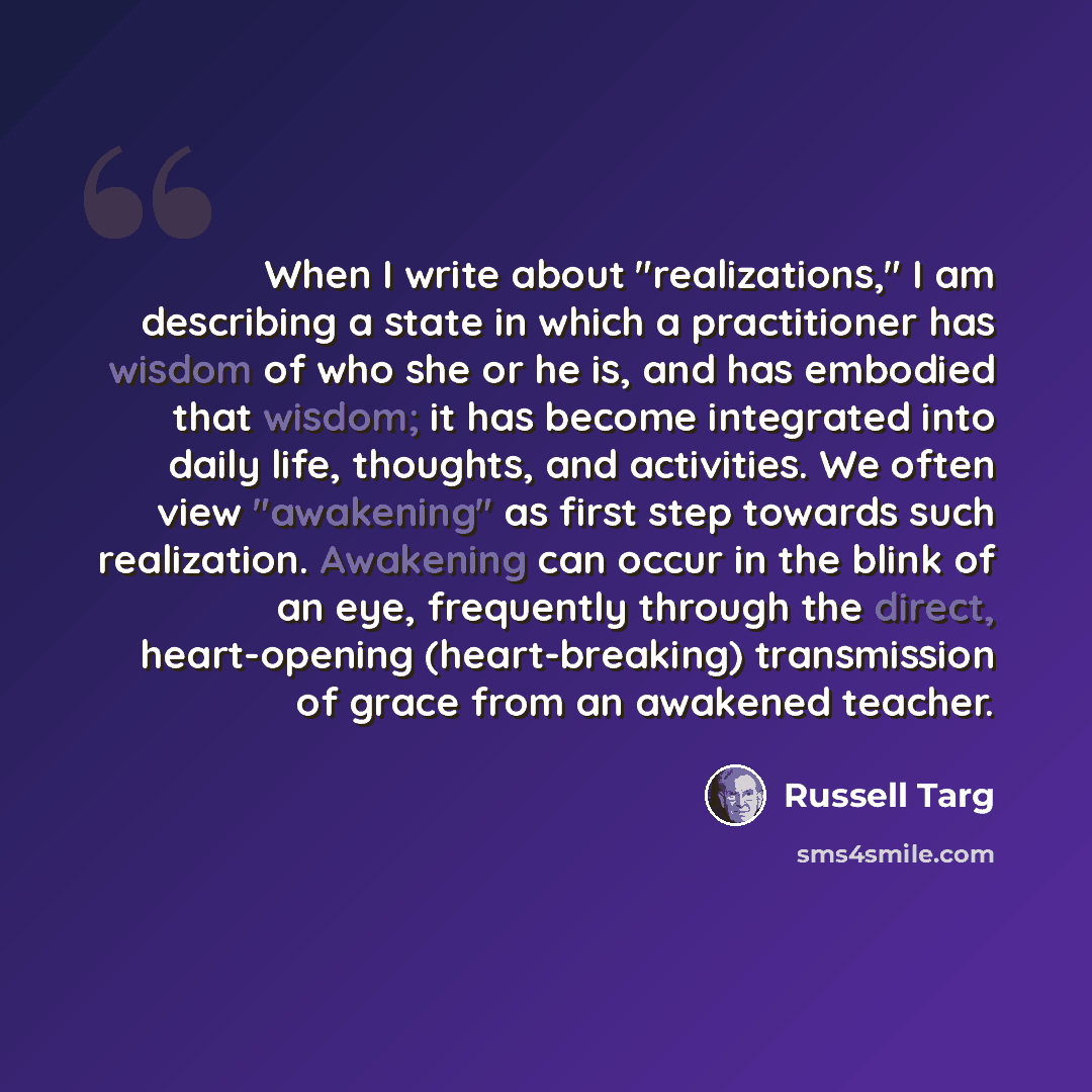 “When I write about "realizations," I am describing a state in which a practitioner has wisdom of who she or he is, and has embodied that wisdom; it has become integrated into daily life, thoughts, and activities. We often view "awakening" as first step towards such realization. Awakening can occur…” quote by Russell Targ