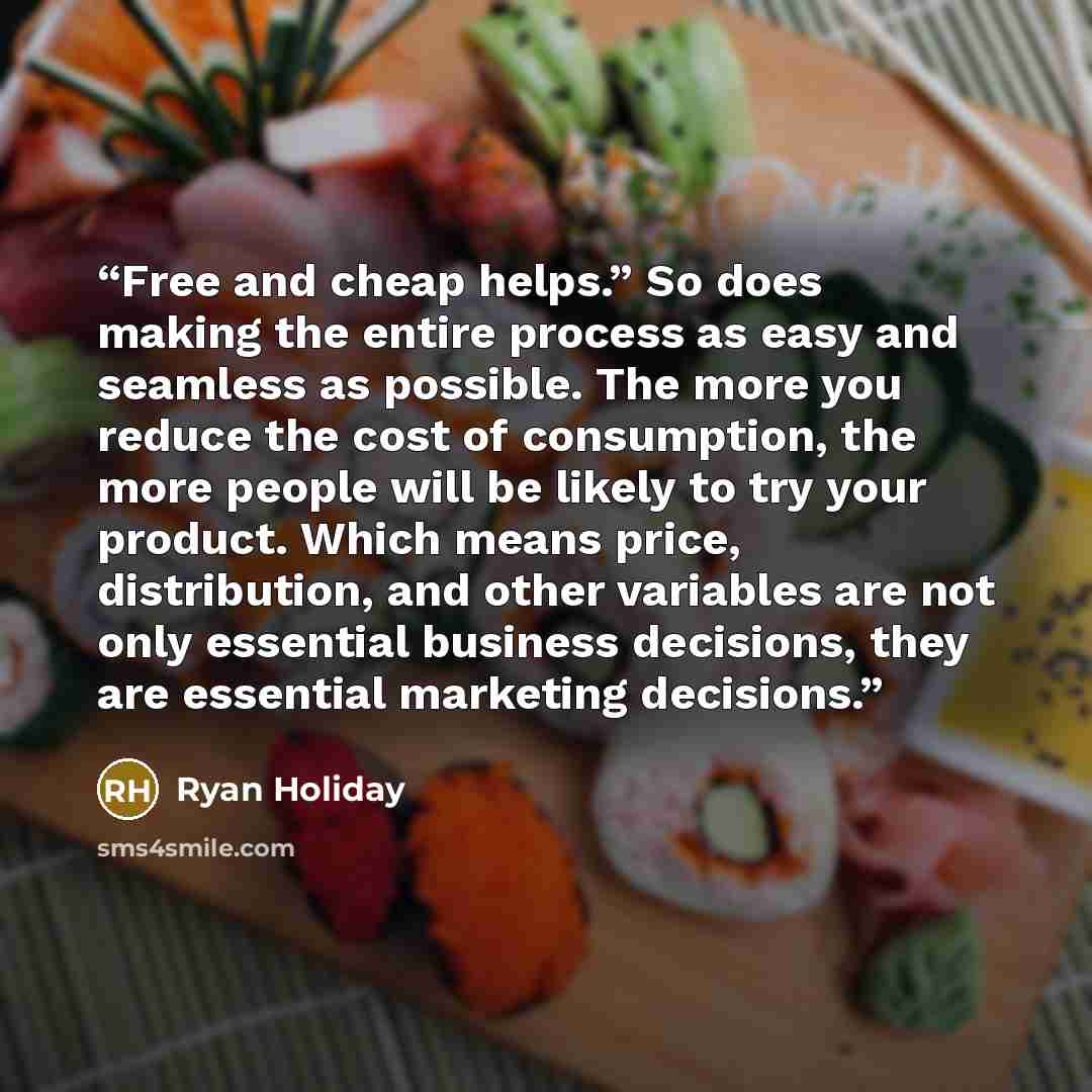 “Free and cheap helps.” So does making the entire process as easy and seamless as possible. The more you reduce the cost of consumption, the more people will be likely to try your product. Which means price, distribution, and other variables are not only essential business decisions, they are…” quote by Ryan Holiday