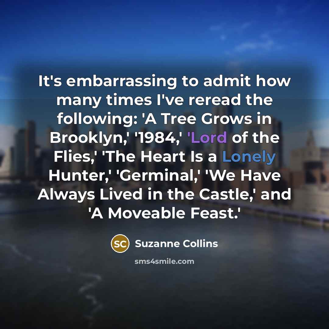“It's embarrassing to admit how many times I've reread the following: 'A Tree Grows in Brooklyn,' '1984,' 'Lord of the Flies,' 'The Heart Is a Lonely Hunter,' 'Germinal,' 'We Have Always Lived in the Castle,' and 'A Moveable Feast.'” quote by Suzanne Collins