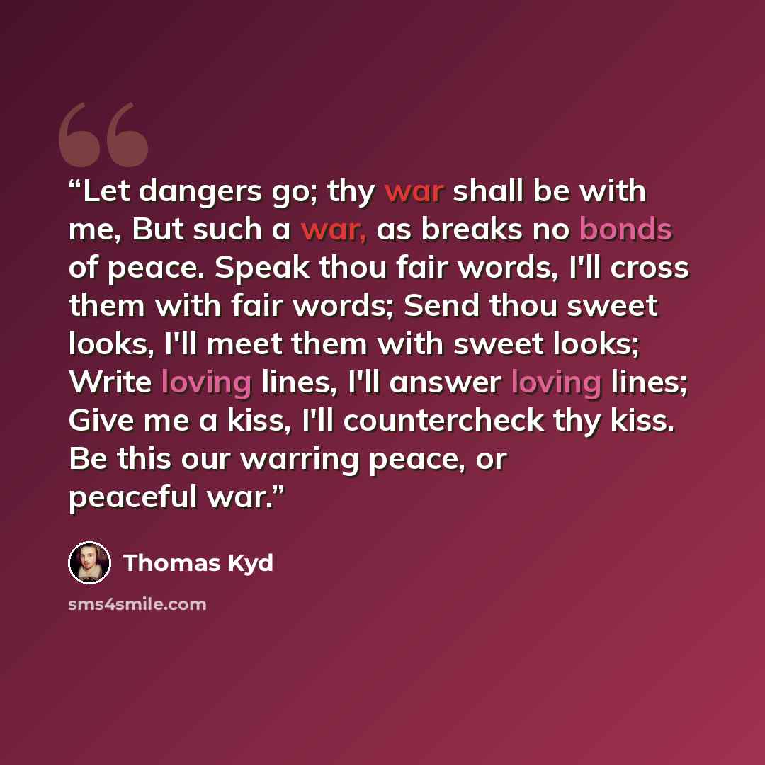 “Let dangers go; thy war shall be with me, But such a war, as breaks no bonds of peace. Speak thou fair words, I'll cross them with fair words; Send thou sweet looks, I'll meet them with sweet looks; Write loving lines, I'll answer loving lines; Give me a kiss, I'll countercheck thy kiss. Be this…” quote by Thomas Kyd