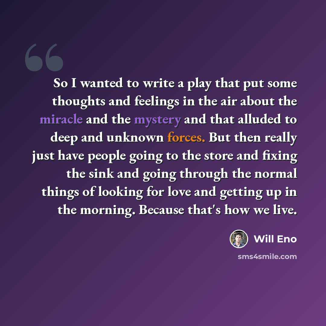 “So I wanted to write a play that put some thoughts and feelings in the air about the miracle and the mystery and that alluded to deep and unknown forces. But then really just have people going to the store and fixing the sink and going through the normal things of looking for love and getting up…” quote by Will Eno