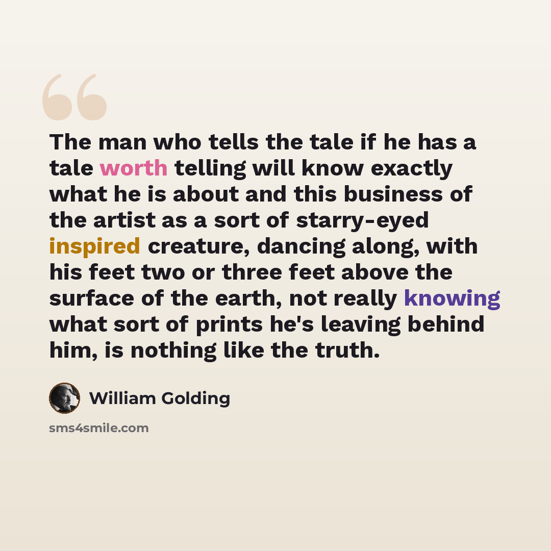 “The man who tells the tale if he has a tale worth telling will know exactly what he is about and this business of the artist as a sort of starry-eyed inspired creature, dancing along, with his feet two or three feet above the surface of the earth, not really knowing what sort of prints he's…” quote by William Golding