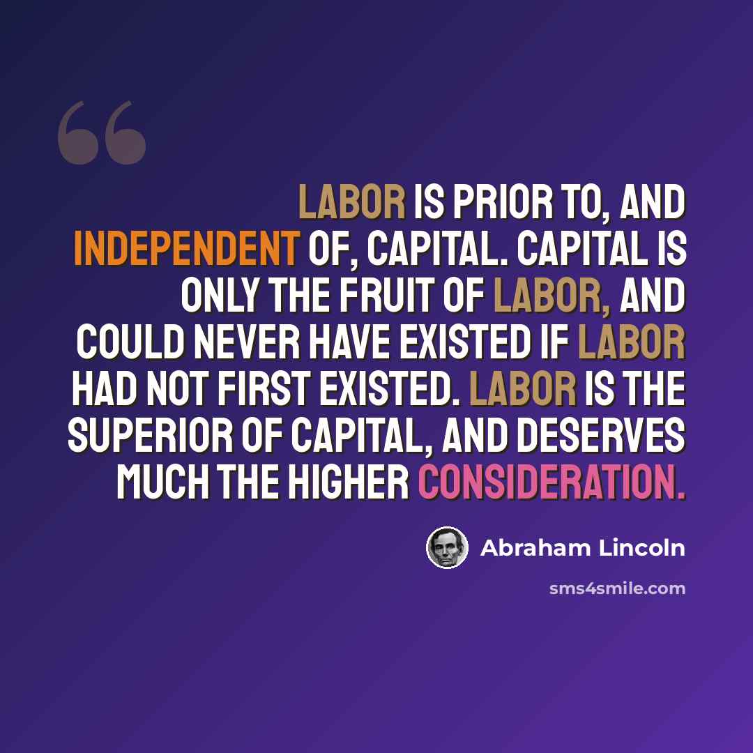 “Labor is prior to, and independent of, capital. Capital is only the fruit of labor, and could never have existed if labor had not first existed. Labor is the superior of capital, and deserves much the higher consideration.” quote by Abraham Lincoln