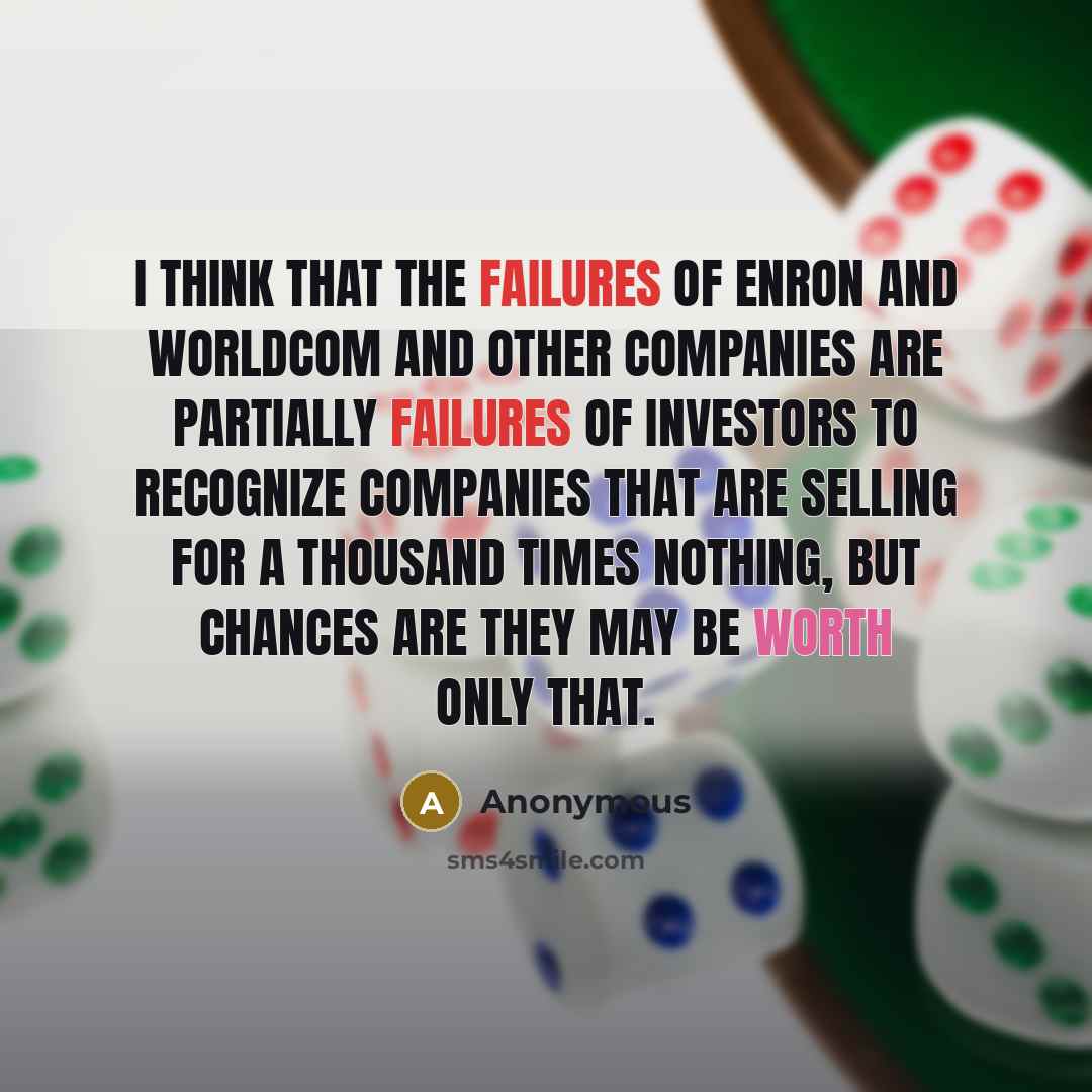 “I think that the failures of Enron and WorldCom and other companies are partially failures of investors to recognize companies that are selling for a thousand times nothing, but chances are they may be worth only that.” quote by Anonymous