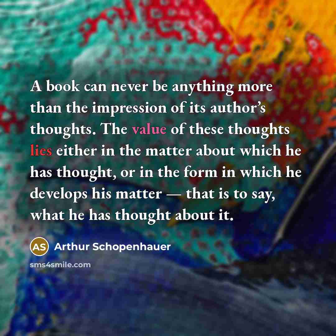 “A book can never be anything more than the impression of its author’s thoughts. The value of these thoughts lies either in the matter about which he has thought, or in the form in which he develops his matter — that is to say, what he has thought about it.” quote by Arthur Schopenhauer