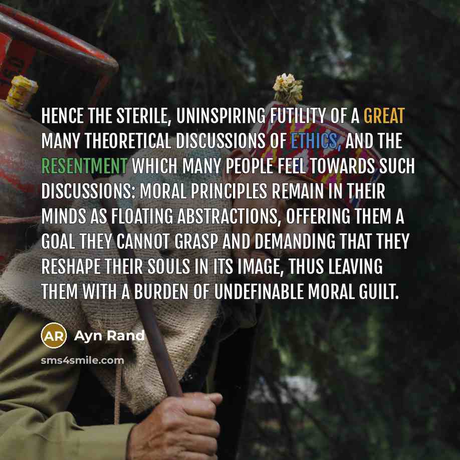 “Hence the sterile, uninspiring futility of a great many theoretical discussions of ethics, and the resentment which many people feel towards such discussions: moral principles remain in their minds as floating abstractions, offering them a goal they cannot grasp and demanding that they reshape…” quote by Ayn Rand