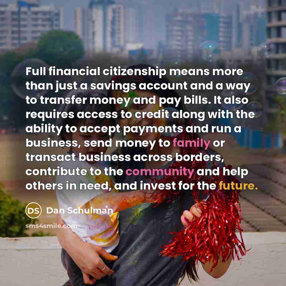 “Full financial citizenship means more than just a savings account and a way to transfer money and pay bills. It also requires access to credit along with the ability to accept payments and run a business, send money to family or transact business across borders, contribute to the community and…” quote by Dan Schulman