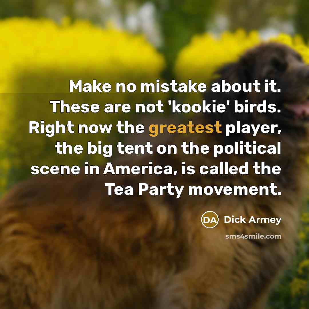 “Make no mistake about it. These are not 'kookie' birds. Right now the greatest player, the big tent on the political scene in America, is called the Tea Party movement.” quote by Dick Armey