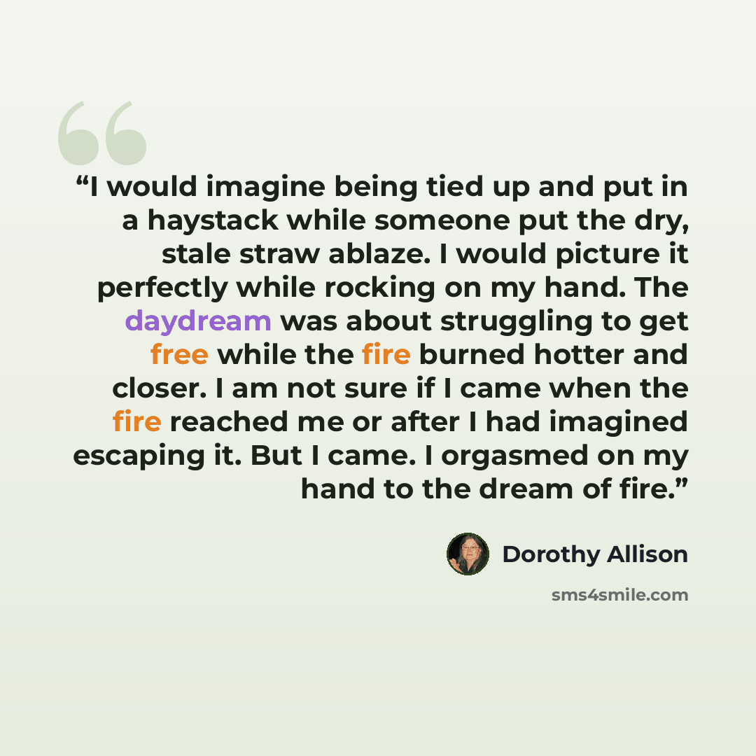 “I would imagine being tied up and put in a haystack while someone put the dry, stale straw ablaze. I would picture it perfectly while rocking on my hand. The daydream was about struggling to get free while the fire burned hotter and closer. I am not sure if I came when the fire reached me or after…” quote by Dorothy Allison