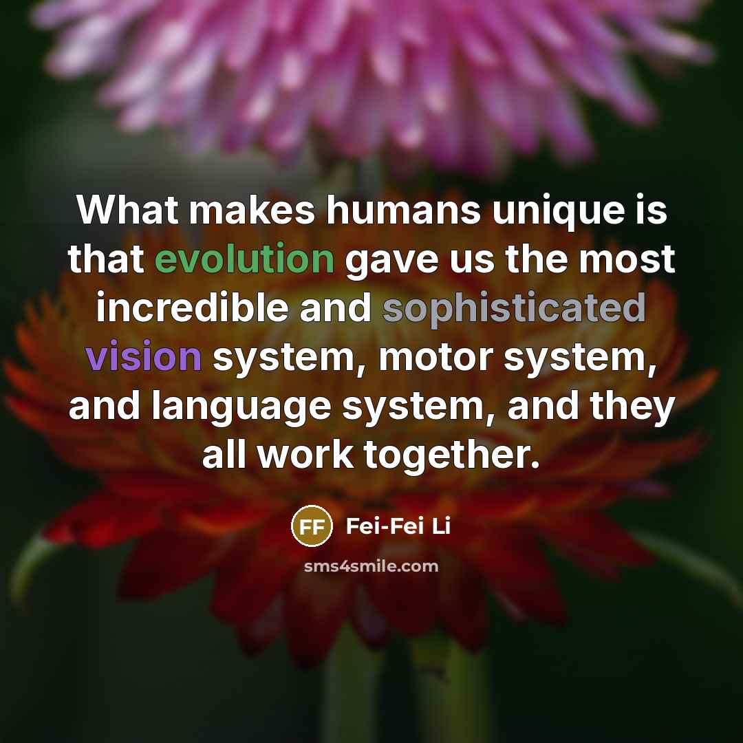 “What makes humans unique is that evolution gave us the most incredible and sophisticated vision system, motor system, and language system, and they all work together.” quote by Fei-Fei Li