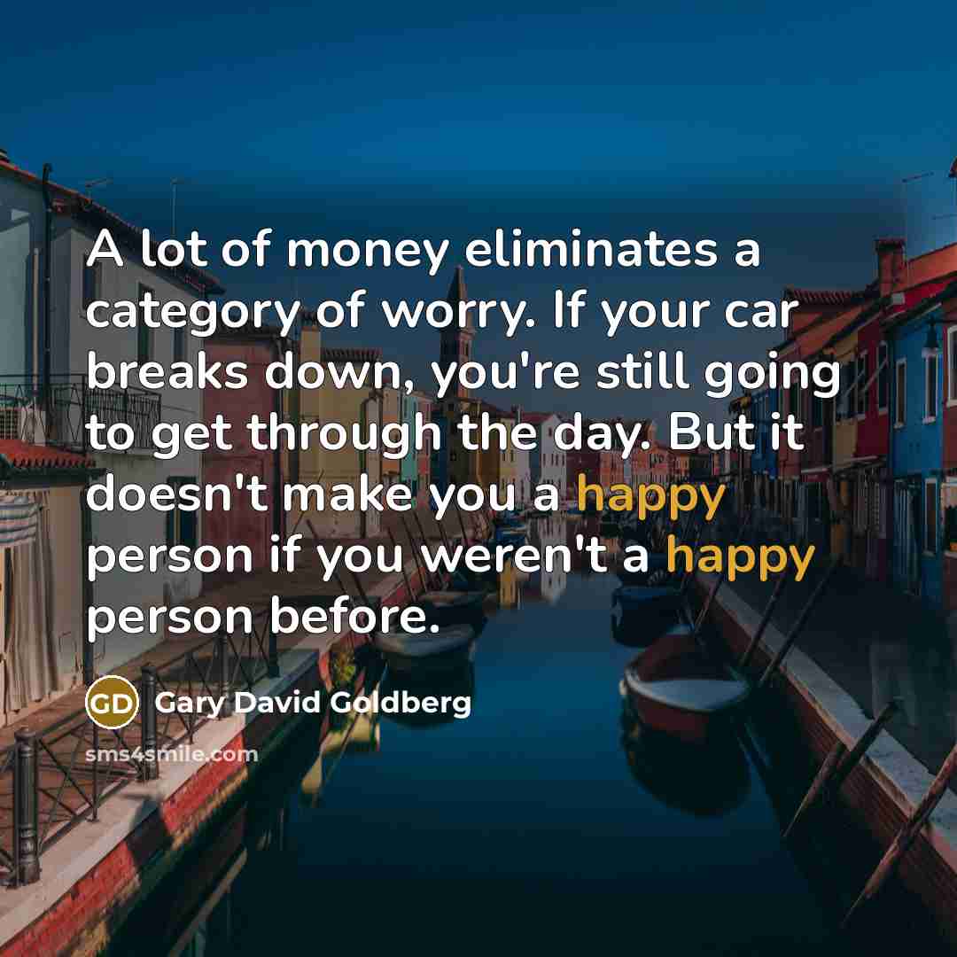 “A lot of money eliminates a category of worry. If your car breaks down, you're still going to get through the day. But it doesn't make you a happy person if you weren't a happy person before.” quote by Gary David Goldberg