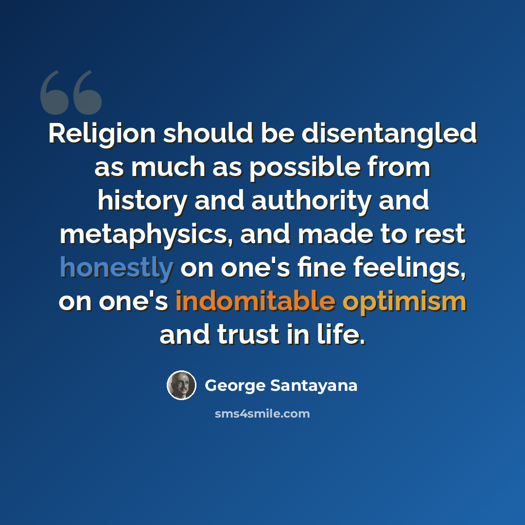 “Religion should be disentangled as much as possible from history and authority and metaphysics, and made to rest honestly on one's fine feelings, on one's indomitable optimism and trust in life.” quote by George Santayana