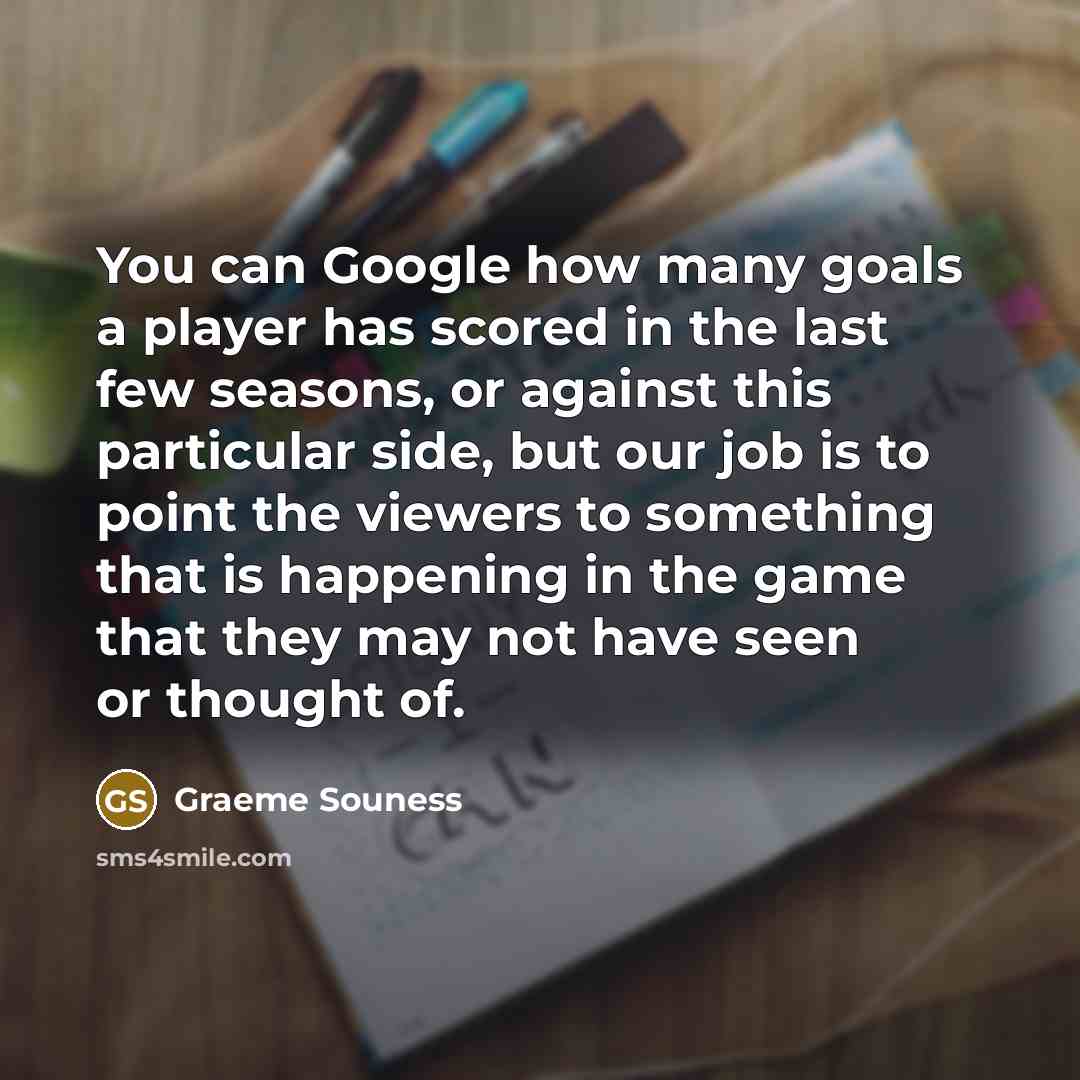 “You can Google how many goals a player has scored in the last few seasons, or against this particular side, but our job is to point the viewers to something that is happening in the game that they may not have seen or thought of.” quote by Graeme Souness
