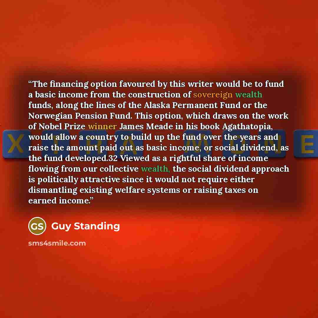 “The financing option favoured by this writer would be to fund a basic income from the construction of sovereign wealth funds, along the lines of the Alaska Permanent Fund or the Norwegian Pension Fund. This option, which draws on the work of Nobel Prize winner James Meade in his book Agathatopia…” quote by Guy Standing