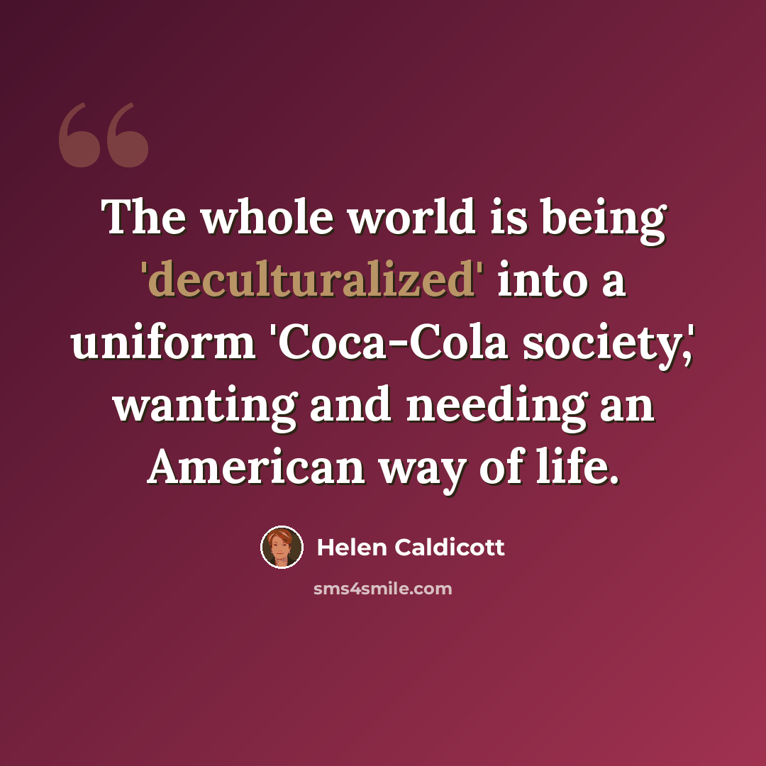 “The whole world is being 'deculturalized' into a uniform 'Coca-Cola society,' wanting and needing an American way of life.” quote by Helen Caldicott