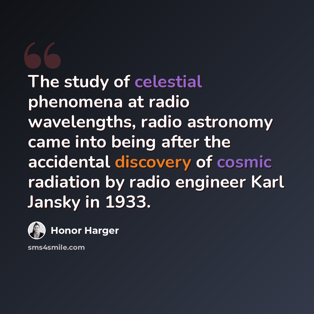 “The study of celestial phenomena at radio wavelengths, radio astronomy came into being after the accidental discovery of cosmic radiation by radio engineer Karl Jansky in 1933.” quote by Honor Harger