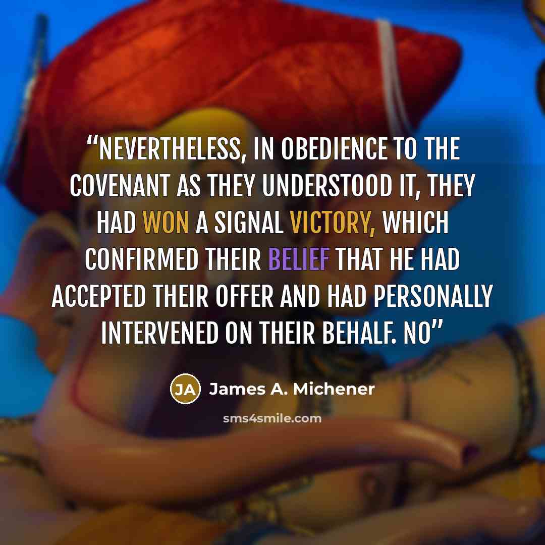“Nevertheless, in obedience to the covenant as they understood it, they had won a signal victory, which confirmed their belief that He had accepted their offer and had personally intervened on their behalf. No” quote by James A. Michener